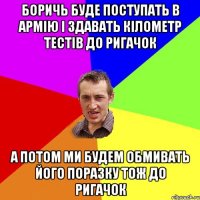 БОРИЧЬ БУДЕ ПОСТУПАТЬ В АРМІЮ І ЗДАВАТЬ КІЛОМЕТР ТЕСТІВ ДО РИГАЧОК А ПОТОМ МИ БУДЕМ ОБМИВАТЬ ЙОГО ПОРАЗКУ ТОЖ ДО РИГАЧОК