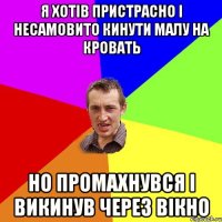 Я хотів пристрасно і несамовито кинути малу на кровать но промахнувся і викинув через вікно