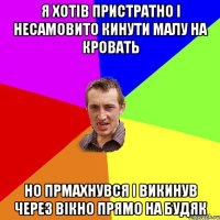 Я хотів пристратно і несамовито кинути малу на кровать но прмахнувся і викинув через вікно прямо на будяк