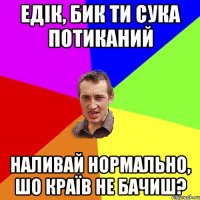 Едік, бик ти сука потиканий наливай нормально, шо країв не бачиш?