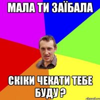 мала ти заїбала скіки чекати тебе буду ?