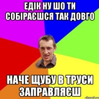 едік ну шо ти собіраєшся так довго наче щубу в труси заправляєш