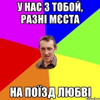 у нас з тобой, разні мєста на поїзд любві