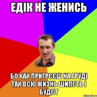 едік не женись бо как пригрєєш на груді так всю жизнь шипєть і будєт