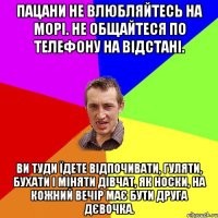 Пацани не влюбляйтесь на морі. Не общайтеся по телефону на відстані. Ви туди їдете відпочивати, гуляти, бухати і міняти дівчат, як носки, на кожний вечір має бути друга дєвочка.