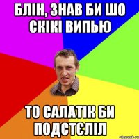 блін, знав би шо скікі випью то салатік би подстєліл