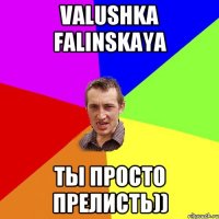 Valushka Falinskaya Ты просто прелисть))