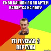 То ви бачили як як Артем валяетса на полу! то я уебав з вертухи