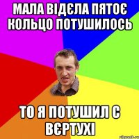 МАЛА ВІДЄЛА ПЯТОЄ КОЛЬЦО ПОТУШИЛОСЬ ТО Я ПОТУШИЛ С ВЄРТУХІ