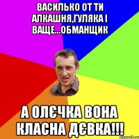 Василько от ти алкашня,гуляка і ваще...обманщик а Олєчка вона класна дєвка!!!