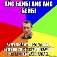 АЙС БЕЙБІ АЙС АЙС БЕЙБІ БУДУ ЛЮБИТЬ ГАЛА ПОКА Я БУДУ НА СВЄТЄ НУ А ПОКАШО Я ТУТ І Я В ТЕМІ АЙС ГАЛАМ...