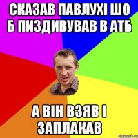 Сказав Павлухі шо б пиздивував в АТБ а він взяв і заплакав