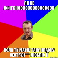 Як це афігєнооооооооооооооо коли ти маєш таку класну сестру))**** ЛЮБЛЮ ЇЇ