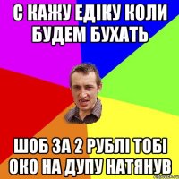 с кажу Едіку коли будем бухать шоб за 2 рублі тобі око на дупу натянув