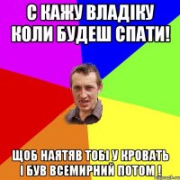 с кажу Владіку коли будеш спати! щоб наятяв тобі у кровать і був всемирний потом !