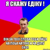 Я скажу Едіку ! він за твої слова тоби яйця на лоба натяне и на дупу око!