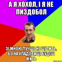 А я хохол, i я не пиздобол Зi мною лучше не шутить, бо на кладовищi будеш жить