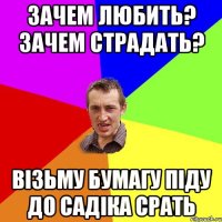 ЗАЧЕМ ЛЮБИТЬ? ЗАЧЕМ СТРАДАТЬ? ВІЗЬМУ БУМАГУ ПІДУ ДО САДІКА СРАТЬ