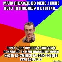 Мала підходе до мене ,і каже кого ти любиш? Я отвітив.... через 3 дня пришла и сказала я поняла шо ти мене любиш ну зачем ходив до сусідки за солю сзодив єслі дома 5 кг