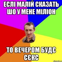 еслі малій сказать шо у мене міліон то вечером будє сєкс