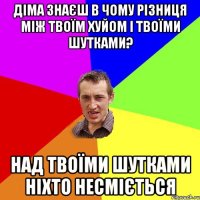 ДІМА ЗНАЄШ В ЧОМУ РІЗНИЦЯ МІЖ ТВОЇМ ХУЙОМ І ТВОЇМИ ШУТКАМИ? НАД ТВОЇМИ ШУТКАМИ НІХТО НЕСМІЄТЬСЯ