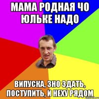 мама родная чо Юльке надо випуска, зно здать, поступить, и Неху рядом