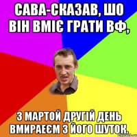 Сава-сказав, шо він вміє грати ВФ, З Мартой другій день Вмираеєм з його шуток.