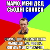 Мамо, мені дєд сьодні снився Сказав, шо без памятника обійдеця , аби шоб на жигуль мені хватило))))