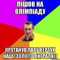 Пішов на олімпіаду Крутанув пару вертух наші золото виграли))