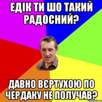 ЕДІК ТИ ШО ТАКИЙ РАДОСНИЙ? ДАВНО ВЄРТУХОЮ ПО ЧЕРДАКУ НЕ ПОЛУЧАВ?