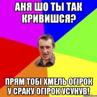 Аня шо ты так кривишся? прям тобі Хмель огірок у сраку огірок усунув!