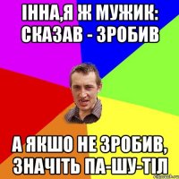 Інна,я ж мужик: сказав - зробив А якшо не зробив, значіть па-шу-тіл