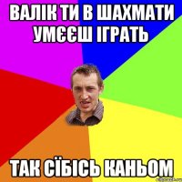 валік ти в шахмати умєєш іграть так сїбісь каньом