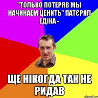 "Только потеряв мы начинаем ценить" Патєрял Едіка - ще нікогда так не ридав