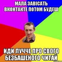 мала завісать вконтакте потом будеш иди лучче про свого безбашеного читай