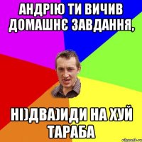 Андрію ти вичив домашнє завдання, ні)два)иди на хуй тараба