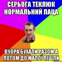 СЕРЬОГА ТЕКЛЮК НОРМАЛЬНИЙ ПАЦА ВЧОРА БУХАЛИ РАЗОМ А ПОТОМ ДО МАЛОЇ ПІШЛИ