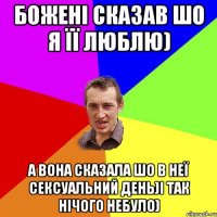 божені сказав шо я її люблю) а вона сказала шо в неї сексуальний день)і так нічого небуло)