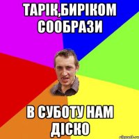 тарік,биріком сообрази в суботу нам діско