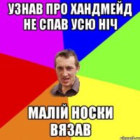 УЗНАВ ПРО ХАНДМЕЙД НЕ СПАВ УСЮ НIЧ МАЛIЙ НОСКИ ВЯЗАВ