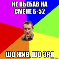 не вьебав на смене Б-52 шо жив, шо зря