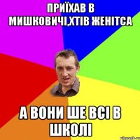 приїхав в мишковичі,хтів женітса а вони ше всі в школі