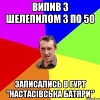 випив з шелепилом 3 по 50 записались в гурт "настасівська батяри"