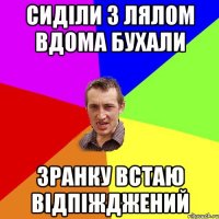 сиділи з лялом вдома бухали зранку встаю відпіжджений