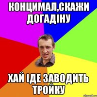 Концимал,скажи Догадіну хай іде заводить тройку