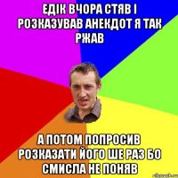 Едік вчора стяв і розказував анекдот я так ржав А потом попросив розказати його ше раз бо смисла не поняв