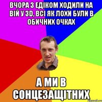 Вчора з Едіком ходили на ВІЙ у 3D, всі як лохи були в обичних очках А ми в сонцезащітних