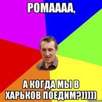 Ромаааа, а когда мы в Харьков поедим?)))))