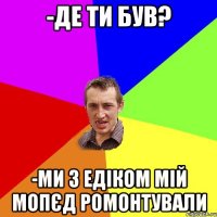 -де ти був? -ми з едіком мій мопєд ромонтували