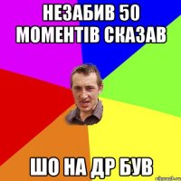 незабив 50 моментів сказав шо на др був